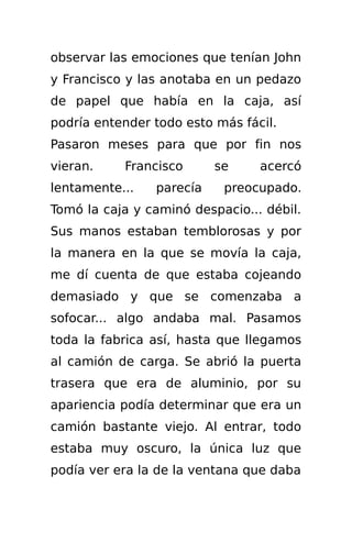 observar las emociones que tenían John
y Francisco y las anotaba en un pedazo
de papel que había en la caja, así
podría entender todo esto más fácil.
Pasaron meses para que por fin nos
vieran.    Francisco      se     acercó
lentamente...   parecía    preocupado.
Tomó la caja y caminó despacio... débil.
Sus manos estaban temblorosas y por
la manera en la que se movía la caja,
me dí cuenta de que estaba cojeando
demasiado y que se comenzaba a
sofocar... algo andaba mal. Pasamos
toda la fabrica así, hasta que llegamos
al camión de carga. Se abrió la puerta
trasera que era de aluminio, por su
apariencia podía determinar que era un
camión bastante viejo. Al entrar, todo
estaba muy oscuro, la única luz que
podía ver era la de la ventana que daba
 