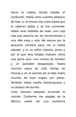 hacia      la    cabina      donde     estaba    el
conductor. Había unos cuantos pedazos
de tela, o, al menos eso creía hasta que
le salieron patas y se fue corriendo.
Había unas botellas de soda, una caja
roja que parecía ser de herramientas y
una silla vieja y rota. Me asome por la
pequeña ventana para ver si había
alguien, y si, un señor robusto, joven y
por lo que veía estaba molesto. tenía
una gorra azul, una camisa de leñador
y   un      pantalón      desgastado.       Había
muchos          vasos   de    café,    bolsas    de
frituras y en el asiento de al lado había
muchos de esos trapos con patas.
También había media hamburguesa y
un pedazo de burrito.
Unos minutos después                  encendió   el
camión. Conforme me alejaba de la
fábrica,        podía   ver     una     sustancia
 
