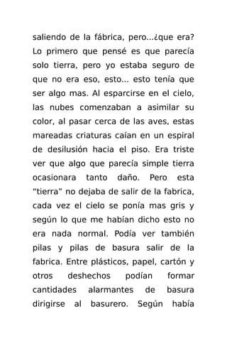 saliendo de la fábrica, pero...¿que era?
Lo primero que pensé es que parecía
solo tierra, pero yo estaba seguro de
que no era eso, esto... esto tenía que
ser algo mas. Al esparcirse en el cielo,
las nubes comenzaban a asimilar su
color, al pasar cerca de las aves, estas
mareadas criaturas caían en un espiral
de desilusión hacia el piso. Era triste
ver que algo que parecía simple tierra
ocasionara        tanto   daño.   Pero     esta
“tierra” no dejaba de salir de la fabrica,
cada vez el cielo se ponía mas gris y
según lo que me habían dicho esto no
era nada normal. Podía ver también
pilas y pilas de basura salir de la
fabrica. Entre plásticos, papel, cartón y
otros       deshechos      podían        formar
cantidades        alarmantes      de   basura
dirigirse    al    basurero.   Según      había
 