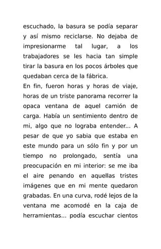 escuchado, la basura se podía separar
y así mismo reciclarse. No dejaba de
impresionarme     tal   lugar,   a   los
trabajadores se les hacia tan simple
tirar la basura en los pocos árboles que
quedaban cerca de la fábrica.
En fin, fueron horas y horas de viaje,
horas de un triste panorama recorrer la
opaca ventana de aquel camión de
carga. Había un sentimiento dentro de
mi, algo que no lograba entender... A
pesar de que yo sabia que estaba en
este mundo para un sólo fin y por un
tiempo   no   prolongado,   sentía   una
preocupación en mi interior: se me iba
el aire penando en aquellas tristes
imágenes que en mi mente quedaron
grabadas. En una curva, rodé lejos de la
ventana me acomodé en la caja de
herramientas... podía escuchar cientos
 