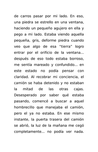 de carros pasar por mi lado. En eso,
una piedra se estrello en una ventana,
haciendo un pequeño agujero en ella y
pego a mi lado. Estaba viendo aquella
pequeña, gris, deforme piedra cuando
veo que algo de esa “tierra” logro
entrar por el orificio de la ventana...
después de eso todo estaba borroso,
me sentía mareado y confundido... en
este    estado   no   podía    pensar   con
claridad. Al recobrar mi conciencia, el
camión se haba detenido y no estaban
la     mitad     de   las     otras   cajas.
Desesperado por saber qué estaba
pasando, comencé a buscar a aquel
hombrecillo que manejaba el camión,
pero el ya no estaba. En ese mismo
instante, la puerta trasera del camión
se abrió, la luz de la mañana me cegó
completamente... no podía ver nada.
 