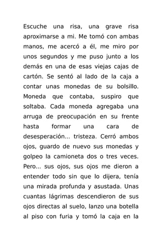 Escuche   una   risa,    una    grave    risa
aproximarse a mi. Me tomó con ambas
manos, me acercó a él, me miro por
unos segundos y me puso junto a los
demás en una de esas viejas cajas de
cartón. Se sentó al lado de la caja a
contar unas monedas de su bolsillo.
Moneda    que   contaba,       suspiro   que
soltaba. Cada moneda agregaba una
arruga de preocupación en su frente
hasta     formar        una     cara      de
desesperación... tristeza. Cerró ambos
ojos, guardo de nuevo sus monedas y
golpeo la camioneta dos o tres veces.
Pero... sus ojos, sus ojos me dieron a
entender todo sin que lo dijera, tenía
una mirada profunda y asustada. Unas
cuantas lágrimas descendieron de sus
ojos directas al suelo, lanzo una botella
al piso con furia y tomó la caja en la
 