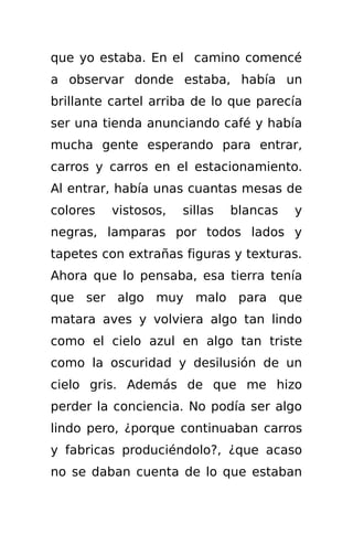 que yo estaba. En el camino comencé
a observar donde estaba, había un
brillante cartel arriba de lo que parecía
ser una tienda anunciando café y había
mucha gente esperando para entrar,
carros y carros en el estacionamiento.
Al entrar, había unas cuantas mesas de
colores   vistosos,   sillas   blancas   y
negras, lamparas por todos lados y
tapetes con extrañas figuras y texturas.
Ahora que lo pensaba, esa tierra tenía
que ser algo muy malo para que
matara aves y volviera algo tan lindo
como el cielo azul en algo tan triste
como la oscuridad y desilusión de un
cielo gris. Además de que me hizo
perder la conciencia. No podía ser algo
lindo pero, ¿porque continuaban carros
y fabricas produciéndolo?, ¿que acaso
no se daban cuenta de lo que estaban
 