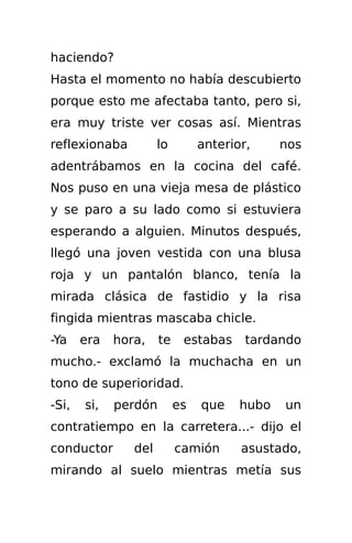 haciendo?
Hasta el momento no había descubierto
porque esto me afectaba tanto, pero si,
era muy triste ver cosas así. Mientras
reflexionaba          lo        anterior,     nos
adentrábamos en la cocina del café.
Nos puso en una vieja mesa de plástico
y se paro a su lado como si estuviera
esperando a alguien. Minutos después,
llegó una joven vestida con una blusa
roja y un pantalón blanco, tenía la
mirada clásica de fastidio y la risa
fingida mientras mascaba chicle.
-Ya    era   hora,    te    estabas     tardando
mucho.- exclamó la muchacha en un
tono de superioridad.
-Si,   si,   perdón        es   que    hubo   un
contratiempo en la carretera...- dijo el
conductor       del        camión      asustado,
mirando al suelo mientras metía sus
 