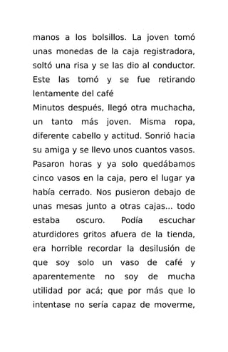 manos a los bolsillos. La joven tomó
unas monedas de la caja registradora,
soltó una risa y se las dio al conductor.
Este    las    tomó      y   se   fue     retirando
lentamente del café
Minutos después, llegó otra muchacha,
un     tanto    más      joven.     Misma    ropa,
diferente cabello y actitud. Sonrió hacia
su amiga y se llevo unos cuantos vasos.
Pasaron horas y ya solo quedábamos
cinco vasos en la caja, pero el lugar ya
había cerrado. Nos pusieron debajo de
unas mesas junto a otras cajas... todo
estaba         oscuro.       Podía        escuchar
aturdidores gritos afuera de la tienda,
era horrible recordar la desilusión de
que soy        solo   un     vaso de café y
aparentemente         no      soy    de     mucha
utilidad por acá; que por más que lo
intentase no sería capaz de moverme,
 