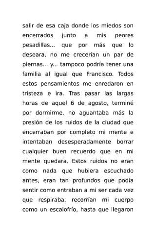 salir de esa caja donde los miedos son
encerrados       junto     a    mis   peores
pesadillas...    que     por   más    que   lo
deseara, no me crecerían un par de
piernas... y... tampoco podría tener una
familia al igual que Francisco. Todos
estos pensamientos me enredaron en
tristeza e ira. Tras pasar las largas
horas de aquel 6 de agosto, terminé
por dormirme, no aguantaba más la
presión de los ruidos de la ciudad que
encerraban por completo mi mente e
intentaban      desesperadamente       borrar
cualquier buen recuerdo que en mi
mente quedara. Estos ruidos no eran
como nada que hubiera escuchado
antes, eran tan profundos que podía
sentir como entraban a mi ser cada vez
que   respiraba,    recorrían    mi   cuerpo
como un escalofrío, hasta que llegaron
 