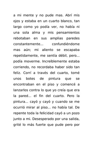 a mi mente y no pude mas. Abrí mis
ojos y estaba en un cuarto blanco, tan
largo como yo podía ver, no había ni
una sola alma y mis pensamientos
rebotaban     en   sus   amplias    paredes
constantemente...          confundiéndome
mas    aún;   mi    aliento   se   escapaba
repetidamente, me sentía débil, pero...
podía moverme. Increíblemente estaba
corriendo, no recordaba haber sido tan
feliz. Corrí a través del cuarto, tomé
unos    botes      de    pintura   que   se
encontraban en el piso y comencé a
lanzarlos contra lo que yo creía que era
la pared... el fin del cuarto. Pero la
pintura... cayó y cayó y cuando se me
ocurrió mirar al piso... no había tal. De
repente toda la felicidad cayó a un pozo
junto a mi. Desesperado por una salida,
grité lo más fuerte que pude pero por
 