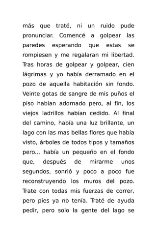 más    que    traté,   ni   un    ruido   pude
pronunciar.    Comencé      a     golpear    las
paredes      esperando      que     estas     se
rompiesen y me regalaran mi libertad.
Tras horas de golpear y golpear, cien
lágrimas y yo había derramado en el
pozo de aquella habitación sin fondo.
Veinte gotas de sangre de mis puños el
piso habían adornado pero, al fin, los
viejos ladrillos habían cedido. Al final
del camino, había una luz brillante, un
lago con las mas bellas flores que había
visto, árboles de todos tipos y tamaños
pero... había un pequeño en el fondo
que,   después         de   mirarme         unos
segundos, sonrió y poco a poco fue
reconstruyendo los muros del pozo.
Trate con todas mis fuerzas de correr,
pero pies ya no tenía. Traté de ayuda
pedir, pero solo la gente del lago se
 