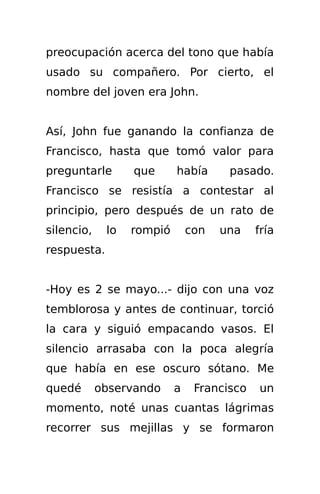 preocupación acerca del tono que había
usado su compañero. Por cierto, el
nombre del joven era John.


Así, John fue ganando la confianza de
Francisco, hasta que tomó valor para
preguntarle       que      había      pasado.
Francisco se resistía a contestar al
principio, pero después de un rato de
silencio,    lo   rompió       con   una    fría
respuesta.


-Hoy es 2 se mayo...- dijo con una voz
temblorosa y antes de continuar, torció
la cara y siguió empacando vasos. El
silencio arrasaba con la poca alegría
que había en ese oscuro sótano. Me
quedé       observando     a    Francisco   un
momento, noté unas cuantas lágrimas
recorrer sus mejillas y se formaron
 