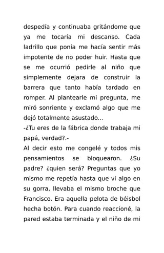 despedía y continuaba gritándome que
ya   me   tocaría    mi    descanso.    Cada
ladrillo que ponía me hacía sentir más
impotente de no poder huir. Hasta que
se me ocurrió pedirle al niño que
simplemente dejara de construir la
barrera que tanto había tardado en
romper. Al plantearle mi pregunta, me
miró sonriente y exclamó algo que me
dejó totalmente asustado...
-¿Tu eres de la fábrica donde trabaja mi
papá, verdad?.-
Al decir esto me congelé y todos mis
pensamientos        se    bloquearon.    ¿Su
padre? ¿quien será? Preguntas que yo
mismo me repetía hasta que vi algo en
su gorra, llevaba el mismo broche que
Francisco. Era aquella pelota de béisbol
hecha botón. Para cuando reaccioné, la
pared estaba terminada y el niño de mi
 