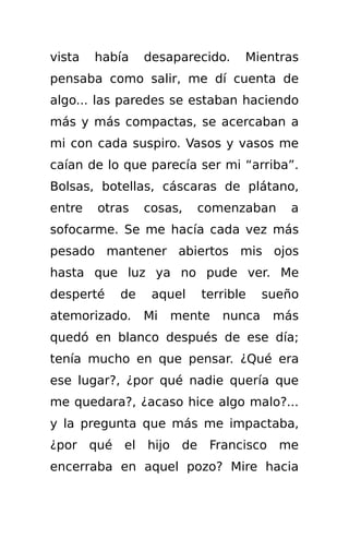 vista   había   desaparecido.   Mientras
pensaba como salir, me dí cuenta de
algo... las paredes se estaban haciendo
más y más compactas, se acercaban a
mi con cada suspiro. Vasos y vasos me
caían de lo que parecía ser mi “arriba”.
Bolsas, botellas, cáscaras de plátano,
entre   otras   cosas,   comenzaban     a
sofocarme. Se me hacía cada vez más
pesado mantener abiertos mis ojos
hasta que luz ya no pude ver. Me
desperté   de    aquel   terrible    sueño
atemorizado.    Mi   mente   nunca    más
quedó en blanco después de ese día;
tenía mucho en que pensar. ¿Qué era
ese lugar?, ¿por qué nadie quería que
me quedara?, ¿acaso hice algo malo?...
y la pregunta que más me impactaba,
¿por qué el hijo de Francisco me
encerraba en aquel pozo? Mire hacia
 