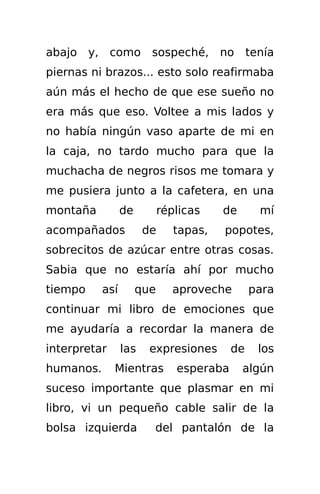 abajo y, como sospeché,                 no     tenía
piernas ni brazos... esto solo reafirmaba
aún más el hecho de que ese sueño no
era más que eso. Voltee a mis lados y
no había ningún vaso aparte de mi en
la caja, no tardo mucho para que la
muchacha de negros risos me tomara y
me pusiera junto a la cafetera, en una
montaña          de         réplicas    de       mí
acompañados            de      tapas,   popotes,
sobrecitos de azúcar entre otras cosas.
Sabia que no estaría ahí por mucho
tiempo     así        que     aproveche        para
continuar mi libro de emociones que
me ayudaría a recordar la manera de
interpretar      las    expresiones       de     los
humanos.      Mientras         esperaba      algún
suceso importante que plasmar en mi
libro, vi un pequeño cable salir de la
bolsa izquierda         del pantalón de la
 