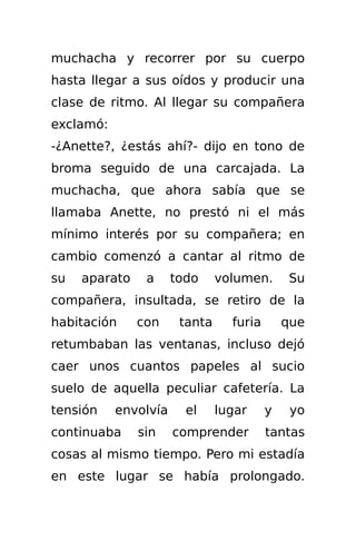 muchacha y recorrer por su cuerpo
hasta llegar a sus oídos y producir una
clase de ritmo. Al llegar su compañera
exclamó:
-¿Anette?, ¿estás ahí?- dijo en tono de
broma seguido de una carcajada. La
muchacha, que ahora sabía que se
llamaba Anette, no prestó ni el más
mínimo interés por su compañera; en
cambio comenzó a cantar al ritmo de
su   aparato    a     todo     volumen.       Su
compañera, insultada, se retiro de la
habitación     con     tanta     furia       que
retumbaban las ventanas, incluso dejó
caer unos cuantos papeles al sucio
suelo de aquella peculiar cafetería. La
tensión    envolvía     el     lugar     y    yo
continuaba     sin    comprender         tantas
cosas al mismo tiempo. Pero mi estadía
en este lugar se había prolongado.
 