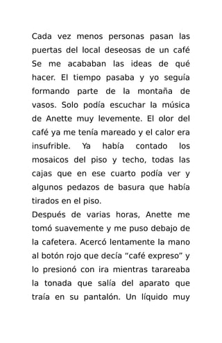 Cada vez menos personas pasan las
puertas del local deseosas de un café
Se me acababan las ideas de qué
hacer. El tiempo pasaba y yo seguía
formando parte de la montaña de
vasos. Solo podía escuchar la música
de Anette muy levemente. El olor del
café ya me tenía mareado y el calor era
insufrible.   Ya      había   contado   los
mosaicos del piso y techo, todas las
cajas que en ese cuarto podía ver y
algunos pedazos de basura que había
tirados en el piso.
Después de varias horas, Anette me
tomó suavemente y me puso debajo de
la cafetera. Acercó lentamente la mano
al botón rojo que decía “café expreso” y
lo presionó con ira mientras tarareaba
la tonada que salía del aparato que
traía en su pantalón. Un líquido muy
 
