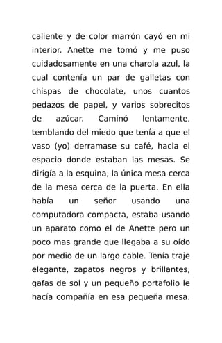 caliente y de color marrón cayó en mi
interior. Anette me tomó y me puso
cuidadosamente en una charola azul, la
cual contenía un par de galletas con
chispas de chocolate, unos cuantos
pedazos de papel, y varios sobrecitos
de      azúcar.   Caminó     lentamente,
temblando del miedo que tenía a que el
vaso (yo) derramase su café, hacia el
espacio donde estaban las mesas. Se
dirigía a la esquina, la única mesa cerca
de la mesa cerca de la puerta. En ella
había      un     señor    usando    una
computadora compacta, estaba usando
un aparato como el de Anette pero un
poco mas grande que llegaba a su oído
por medio de un largo cable. Tenía traje
elegante, zapatos negros y brillantes,
gafas de sol y un pequeño portafolio le
hacía compañía en esa pequeña mesa.
 