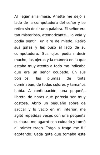 Al llegar a la mesa, Anette me dejó a
lado de la computadora del señor y se
retiro sin decir una palabra. El señor era
tan misterioso, atemorizante... lo veía y
podía sentir   un aire de miedo. Retiró
sus gafas y las puso al lado de su
computadora. Sus ojos podían decir
mucho, las ojeras y la manera en la que
estaba muy atento a todo me indicaba
que era un señor ocupado. En sus
bolsillos,   las   plumas     de     tinta
dominaban, de todos colores y tamaños
había. A continuación, una pequeña
libreta de notas que parecía ser muy
costosa. Abrió un pequeño sobre de
azúcar y lo vació en mi interior, me
agitó repetidas veces con una pequeña
cuchara, me agarró con cuidado y tomó
el primer trago. Trago a trago me fui
agotando. Cada gota que tomaba este
 
