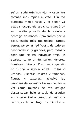 señor, abría más sus ojos y cada vez
tomaba más rápido el café. Aún me
quedaba medio vaso y el señor ya
estaba recogiendo todo. Lo guardó en
su maletín y salió de la cafetería
conmigo en manos. Caminamos por la
calle, estaba más que repleta, carros,
perros, personas, edificios... de todo en
cantidades muy grandes, pero todos y
cada uno de los individuos traía un
aparato como el del señor. Mujeres,
hombres, niños y niñas... este aparato
no distinguía sexo ni edad.... todos lo
usaban. Distintos colores y tamaños,
figuras   y   texturas.     Inclusive   las
personas de los autos traían uno. Podía
ver   como    muchos   de    mis   amigos
descansaban bajo la suela de alguien
en la calle. Había pasado el tiempo y
solo quedaba un trago en mí, el café
 