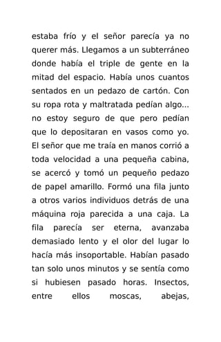 estaba frío y el señor parecía ya no
querer más. Llegamos a un subterráneo
donde había el triple de gente en la
mitad del espacio. Había unos cuantos
sentados en un pedazo de cartón. Con
su ropa rota y maltratada pedían algo...
no estoy seguro de que pero pedían
que lo depositaran en vasos como yo.
El señor que me traía en manos corrió a
toda velocidad a una pequeña cabina,
se acercó y tomó un pequeño pedazo
de papel amarillo. Formó una fila junto
a otros varios individuos detrás de una
máquina roja parecida a una caja. La
fila    parecía     ser   eterna,   avanzaba
demasiado lento y el olor del lugar lo
hacía más insoportable. Habían pasado
tan solo unos minutos y se sentía como
si hubiesen pasado horas. Insectos,
entre       ellos         moscas,     abejas,
 