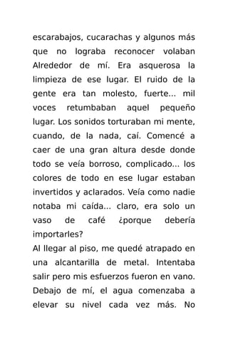 escarabajos, cucarachas y algunos más
que     no    lograba   reconocer   volaban
Alrededor de mí. Era asquerosa la
limpieza de ese lugar. El ruido de la
gente era tan molesto, fuerte... mil
voces        retumbaban    aquel    pequeño
lugar. Los sonidos torturaban mi mente,
cuando, de la nada, caí. Comencé a
caer de una gran altura desde donde
todo se veía borroso, complicado... los
colores de todo en ese lugar estaban
invertidos y aclarados. Veía como nadie
notaba mi caída... claro, era solo un
vaso     de      café     ¿porque   debería
importarles?
Al llegar al piso, me quedé atrapado en
una alcantarilla de metal. Intentaba
salir pero mis esfuerzos fueron en vano.
Debajo de mí, el agua comenzaba a
elevar su nivel cada vez más. No
 