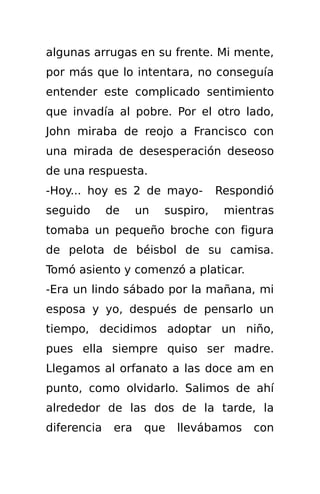 algunas arrugas en su frente. Mi mente,
por más que lo intentara, no conseguía
entender este complicado sentimiento
que invadía al pobre. Por el otro lado,
John miraba de reojo a Francisco con
una mirada de desesperación deseoso
de una respuesta.
-Hoy... hoy es 2 de mayo-           Respondió
seguido      de     un   suspiro,    mientras
tomaba un pequeño broche con figura
de pelota de béisbol de su camisa.
Tomó asiento y comenzó a platicar.
-Era un lindo sábado por la mañana, mi
esposa y yo, después de pensarlo un
tiempo, decidimos adoptar un niño,
pues ella siempre quiso ser madre.
Llegamos al orfanato a las doce am en
punto, como olvidarlo. Salimos de ahí
alrededor de las dos de la tarde, la
diferencia    era    que   llevábamos    con
 