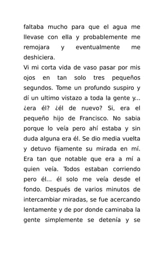 faltaba mucho para que el agua me
llevase con ella y probablemente me
remojara       y    eventualmente      me
deshiciera.
Vi mi corta vida de vaso pasar por mis
ojos   en     tan   solo   tres   pequeños
segundos. Tome un profundo suspiro y
dí un ultimo vistazo a toda la gente y...
¿era él? ¿él de nuevo? Si, era el
pequeño hijo de Francisco. No sabia
porque lo veía pero ahí estaba y sin
duda alguna era él. Se dio media vuelta
y detuvo fijamente su mirada en mí.
Era tan que notable que era a mí a
quien veía. Todos estaban corriendo
pero él... él solo me veía desde el
fondo. Después de varios minutos de
intercambiar miradas, se fue acercando
lentamente y de por donde caminaba la
gente simplemente se detenía y se
 