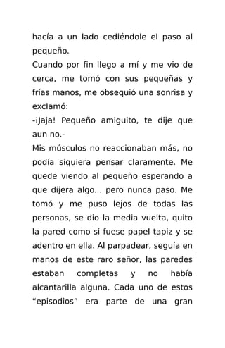 hacía a un lado cediéndole el paso al
pequeño.
Cuando por fin llego a mí y me vio de
cerca, me tomó con sus pequeñas y
frías manos, me obsequió una sonrisa y
exclamó:
-¡Jaja! Pequeño amiguito, te dije que
aun no.-
Mis músculos no reaccionaban más, no
podía siquiera pensar claramente. Me
quede viendo al pequeño esperando a
que dijera algo... pero nunca paso. Me
tomó y me puso lejos de todas las
personas, se dio la media vuelta, quito
la pared como si fuese papel tapiz y se
adentro en ella. Al parpadear, seguía en
manos de este raro señor, las paredes
estaban    completas    y   no    había
alcantarilla alguna. Cada uno de estos
“episodios” era parte de una gran
 