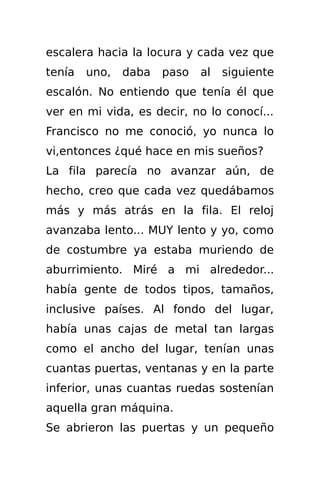 escalera hacia la locura y cada vez que
tenía   uno,   daba   paso   al   siguiente
escalón. No entiendo que tenía él que
ver en mi vida, es decir, no lo conocí...
Francisco no me conoció, yo nunca lo
vi,entonces ¿qué hace en mis sueños?
La fila parecía no avanzar aún, de
hecho, creo que cada vez quedábamos
más y más atrás en la fila. El reloj
avanzaba lento... MUY lento y yo, como
de costumbre ya estaba muriendo de
aburrimiento. Miré a mi alrededor...
había gente de todos tipos, tamaños,
inclusive países. Al fondo del lugar,
había unas cajas de metal tan largas
como el ancho del lugar, tenían unas
cuantas puertas, ventanas y en la parte
inferior, unas cuantas ruedas sostenían
aquella gran máquina.
Se abrieron las puertas y un pequeño
 