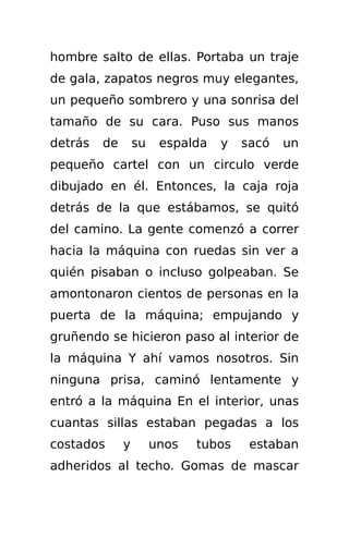 hombre salto de ellas. Portaba un traje
de gala, zapatos negros muy elegantes,
un pequeño sombrero y una sonrisa del
tamaño de su cara. Puso sus manos
detrás   de       su    espalda   y   sacó   un
pequeño cartel con un circulo verde
dibujado en él. Entonces, la caja roja
detrás de la que estábamos, se quitó
del camino. La gente comenzó a correr
hacia la máquina con ruedas sin ver a
quién pisaban o incluso golpeaban. Se
amontonaron cientos de personas en la
puerta de la máquina; empujando y
gruñendo se hicieron paso al interior de
la máquina Y ahí vamos nosotros. Sin
ninguna prisa, caminó lentamente y
entró a la máquina En el interior, unas
cuantas sillas estaban pegadas a los
costados      y        unos   tubos    estaban
adheridos al techo. Gomas de mascar
 