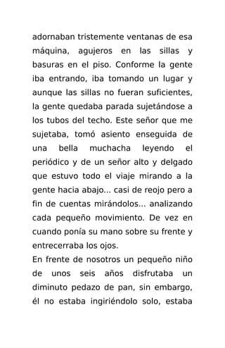 adornaban tristemente ventanas de esa
máquina,       agujeros   en    las   sillas    y
basuras en el piso. Conforme la gente
iba entrando, iba tomando un lugar y
aunque las sillas no fueran suficientes,
la gente quedaba parada sujetándose a
los tubos del techo. Este señor que me
sujetaba, tomó asiento enseguida de
una    bella     muchacha        leyendo       el
periódico y de un señor alto y delgado
que estuvo todo el viaje mirando a la
gente hacia abajo... casi de reojo pero a
fin de cuentas mirándolos... analizando
cada pequeño movimiento. De vez en
cuando ponía su mano sobre su frente y
entrecerraba los ojos.
En frente de nosotros un pequeño niño
de    unos     seis   años     disfrutaba      un
diminuto pedazo de pan, sin embargo,
él no estaba ingiriéndolo solo, estaba
 