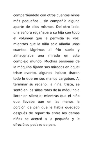 compartiéndolo con otros cuantos niños
más pequeños... sin compañía alguna
aparte de ellos mismos. Del otro lado,
una señora regañaba a su hija con todo
el volumen que le permitía su voz,
mientras que la niña solo añadía unas
cuantas   lágrimas   al   frío   suelo   y
almacenaba     una   mirada      en   este
complejo mundo. Muchas personas de
la máquina fijaron sus miradas en aquel
triste evento, algunos incluso tiraron
todo lo que en sus manos cargaban. Al
terminar su regaño, la niña, triste, se
sentó en las sillas rotas de la máquina a
llorar en silencio; mientras que el niño
que llevaba aun en las manos la
porción de pan que le había quedado
después de repartirla entre los demás
niños se acercó a la pequeña y le
ofreció su pedazo de pan.
 