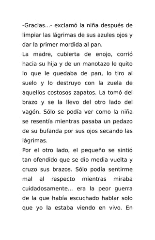 -Gracias...- exclamó la niña después de
limpiar las lágrimas de sus azules ojos y
dar la primer mordida al pan.
La madre, cubierta de enojo, corrió
hacia su hija y de un manotazo le quito
lo que le quedaba de pan, lo tiro al
suelo y lo destruyo con la zuela de
aquellos costosos zapatos. La tomó del
brazo y se la llevo del otro lado del
vagón. Sólo se podía ver como la niña
se resentía mientras pasaba un pedazo
de su bufanda por sus ojos secando las
lágrimas.
Por el otro lado, el pequeño se sintió
tan ofendido que se dio media vuelta y
cruzo sus brazos. Sólo podía sentirme
mal   al    respecto   mientras   miraba
cuidadosamente... era la peor guerra
de la que había escuchado hablar solo
que yo la estaba viendo en vivo. En
 