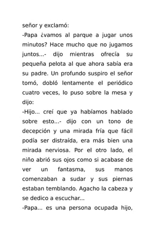 señor y exclamó:
-Papa ¿vamos al parque a jugar unos
minutos? Hace mucho que no jugamos
juntos...-   dijo   mientras    ofrecía   su
pequeña pelota al que ahora sabía era
su padre. Un profundo suspiro el señor
tomó, dobló lentamente el periódico
cuatro veces, lo puso sobre la mesa y
dijo:
-Hijo... creí que ya habíamos hablado
sobre esto...- dijo con un tono de
decepción y una mirada fría que fácil
podía ser distraída, era más bien una
mirada nerviosa. Por el otro lado, el
niño abrió sus ojos como si acabase de
ver     un    fantasma,        sus   manos
comenzaban a sudar y sus piernas
estaban temblando. Agacho la cabeza y
se dedico a escuchar...
-Papa... es una persona ocupada hijo,
 