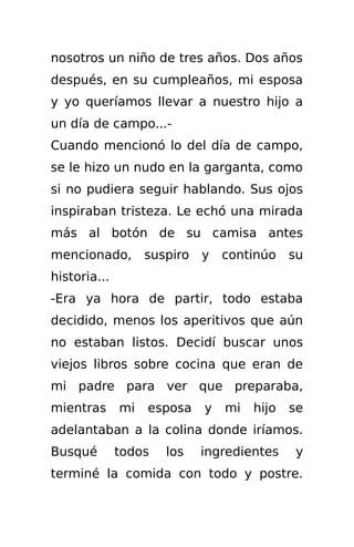nosotros un niño de tres años. Dos años
después, en su cumpleaños, mi esposa
y yo queríamos llevar a nuestro hijo a
un día de campo...-
Cuando mencionó lo del día de campo,
se le hizo un nudo en la garganta, como
si no pudiera seguir hablando. Sus ojos
inspiraban tristeza. Le echó una mirada
más al botón de su camisa antes
mencionado,        suspiro   y   continúo    su
historia...
-Era ya hora de partir, todo estaba
decidido, menos los aperitivos que aún
no estaban listos. Decidí buscar unos
viejos libros sobre cocina que eran de
mi padre para ver que preparaba,
mientras      mi   esposa    y   mi   hijo   se
adelantaban a la colina donde iríamos.
Busqué        todos   los    ingredientes    y
terminé la comida con todo y postre.
 