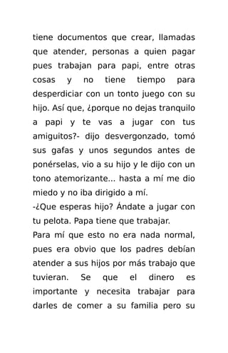 tiene documentos que crear, llamadas
que atender, personas a quien pagar
pues trabajan para papi, entre otras
cosas   y    no   tiene        tiempo     para
desperdiciar con un tonto juego con su
hijo. Así que, ¿porque no dejas tranquilo
a papi y te vas a jugar con tus
amiguitos?- dijo desvergonzado, tomó
sus gafas y unos segundos antes de
ponérselas, vio a su hijo y le dijo con un
tono atemorizante... hasta a mí me dio
miedo y no iba dirigido a mí.
-¿Que esperas hijo? Ándate a jugar con
tu pelota. Papa tiene que trabajar.
Para mí que esto no era nada normal,
pues era obvio que los padres debían
atender a sus hijos por más trabajo que
tuvieran.   Se    que     el     dinero     es
importante y necesita trabajar para
darles de comer a su familia pero su
 