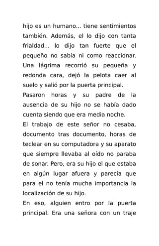 hijo es un humano... tiene sentimientos
también. Además, el lo dijo con tanta
frialdad... lo dijo tan fuerte que el
pequeño no sabía ni como reaccionar.
Una lágrima recorrió su pequeña y
redonda cara, dejó la pelota caer al
suelo y salió por la puerta principal.
Pasaron   horas    y   su   padre   de   la
ausencia de su hijo no se había dado
cuenta siendo que era media noche.
El trabajo de este señor no cesaba,
documento tras documento, horas de
teclear en su computadora y su aparato
que siempre llevaba al oído no paraba
de sonar. Pero, era su hijo el que estaba
en algún lugar afuera y parecía que
para el no tenía mucha importancia la
localización de su hijo.
En eso, alguien entro por la puerta
principal. Era una señora con un traje
 