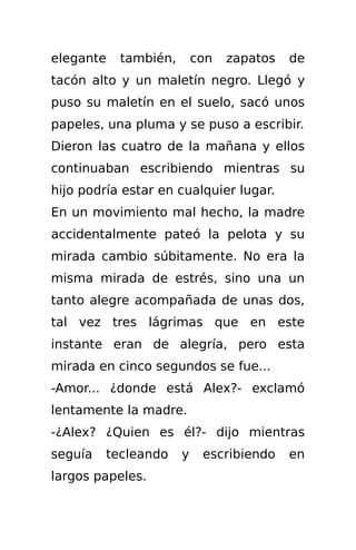 elegante   también,       con   zapatos   de
tacón alto y un maletín negro. Llegó y
puso su maletín en el suelo, sacó unos
papeles, una pluma y se puso a escribir.
Dieron las cuatro de la mañana y ellos
continuaban escribiendo mientras su
hijo podría estar en cualquier lugar.
En un movimiento mal hecho, la madre
accidentalmente pateó la pelota y su
mirada cambio súbitamente. No era la
misma mirada de estrés, sino una un
tanto alegre acompañada de unas dos,
tal vez tres lágrimas que en este
instante eran de alegría, pero esta
mirada en cinco segundos se fue...
-Amor... ¿donde está Alex?- exclamó
lentamente la madre.
-¿Alex? ¿Quien es él?- dijo mientras
seguía   tecleando    y    escribiendo    en
largos papeles.
 