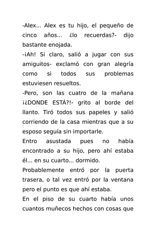 -Alex... Alex es tu hijo, el pequeño de
cinco   años...   ¿lo    recuerdas?-    dijo
bastante enojada.
-¡Ah! Si claro, salió a jugar con sus
amiguitos- exclamó con gran alegría
como     si   todos       sus    problemas
estuviesen resueltos.
-Pero, son las cuatro de la mañana
¡¿DONDE ESTÁ?!- grito al borde del
llanto. Tiró todos sus papeles y salió
corriendo de la casa mientras que a su
esposo seguía sin importarle.
Entro    asustada       pues     no    había
encontrado a su hijo, pero ahí estaba
él... en su cuarto... dormido.
Probablemente     entró    por   la   puerta
trasera, o tal vez entró por la ventana
pero el punto es que ahí estaba.
En el piso de su cuarto había unos
cuantos muñecos hechos con cosas que
 