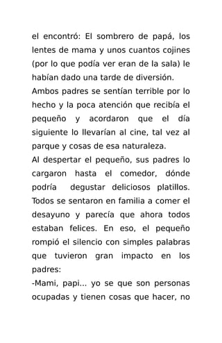 el encontró: El sombrero de papá, los
lentes de mama y unos cuantos cojines
(por lo que podía ver eran de la sala) le
habían dado una tarde de diversión.
Ambos padres se sentían terrible por lo
hecho y la poca atención que recibía el
pequeño     y    acordaron   que    el   día
siguiente lo llevarían al cine, tal vez al
parque y cosas de esa naturaleza.
Al despertar el pequeño, sus padres lo
cargaron    hasta   el   comedor,    dónde
podría     degustar deliciosos platillos.
Todos se sentaron en familia a comer el
desayuno y parecía que ahora todos
estaban felices. En eso, el pequeño
rompió el silencio con simples palabras
que   tuvieron    gran   impacto    en   los
padres:
-Mami, papi... yo se que son personas
ocupadas y tienen cosas que hacer, no
 