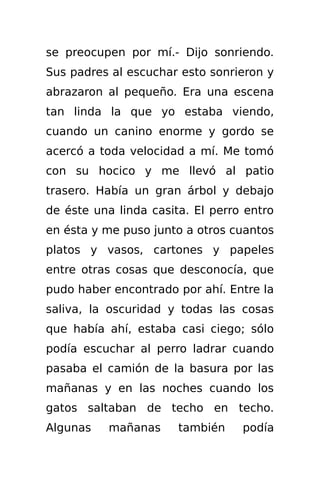 se preocupen por mí.- Dijo sonriendo.
Sus padres al escuchar esto sonrieron y
abrazaron al pequeño. Era una escena
tan linda la que yo estaba viendo,
cuando un canino enorme y gordo se
acercó a toda velocidad a mí. Me tomó
con su hocico y me llevó al patio
trasero. Había un gran árbol y debajo
de éste una linda casita. El perro entro
en ésta y me puso junto a otros cuantos
platos y vasos, cartones y papeles
entre otras cosas que desconocía, que
pudo haber encontrado por ahí. Entre la
saliva, la oscuridad y todas las cosas
que había ahí, estaba casi ciego; sólo
podía escuchar al perro ladrar cuando
pasaba el camión de la basura por las
mañanas y en las noches cuando los
gatos saltaban de techo en techo.
Algunas    mañanas     también    podía
 