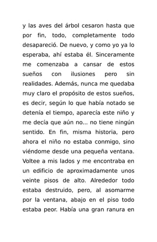 y las aves del árbol cesaron hasta que
por   fin,   todo,   completamente      todo
desapareció. De nuevo, y como yo ya lo
esperaba, ahí estaba él. Sinceramente
me comenzaba a cansar de estos
sueños       con     ilusiones   pero    sin
realidades. Además, nunca me quedaba
muy claro el propósito de estos sueños,
es decir, según lo que había notado se
detenía el tiempo, aparecía este niño y
me decía que aún no... no tiene ningún
sentido. En fin, misma historia, pero
ahora el niño no estaba conmigo, sino
viéndome desde una pequeña ventana.
Voltee a mis lados y me encontraba en
un edificio de aproximadamente unos
veinte pisos de alto. Alrededor todo
estaba destruido, pero, al asomarme
por la ventana, abajo en el piso todo
estaba peor. Había una gran ranura en
 