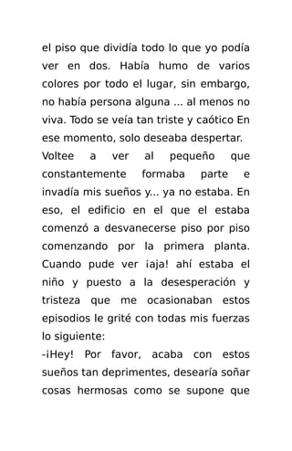 el piso que dividía todo lo que yo podía
ver en dos. Había humo de varios
colores por todo el lugar, sin embargo,
no había persona alguna ... al menos no
viva. Todo se veía tan triste y caótico En
ese momento, solo deseaba despertar.
Voltee     a     ver      al   pequeño       que
constantemente            formaba    parte     e
invadía mis sueños y... ya no estaba. En
eso, el edificio en el que el estaba
comenzó a desvanecerse piso por piso
comenzando por la primera planta.
Cuando pude ver ¡aja! ahí estaba el
niño y puesto a la desesperación y
tristeza    que me ocasionaban            estos
episodios le grité con todas mis fuerzas
lo siguiente:
-¡Hey!     Por   favor,    acaba    con   estos
sueños tan deprimentes, desearía soñar
cosas hermosas como se supone que
 