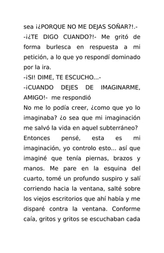 sea ¡¿PORQUE NO ME DEJAS SOÑAR?!.-
-¡¿TE DIGO CUANDO?!- Me gritó de
forma burlesca en respuesta a mi
petición, a lo que yo respondí dominado
por la ira.
-¡SI! DIME, TE ESCUCHO...-
-¡CUANDO      DEJES    DE   IMAGINARME,
AMIGO!- me respondió
No me lo podía creer, ¿como que yo lo
imaginaba? ¿o sea que mi imaginación
me salvó la vida en aquel subterráneo?
Entonces      pensé,    esta    es    mi
imaginación, yo controlo esto... así que
imaginé que tenía piernas, brazos y
manos. Me pare en la esquina del
cuarto, tomé un profundo suspiro y salí
corriendo hacia la ventana, salté sobre
los viejos escritorios que ahí había y me
disparé contra la ventana. Conforme
caía, gritos y gritos se escuchaban cada
 