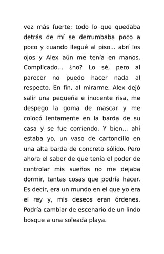 vez más fuerte; todo lo que quedaba
detrás de mí se derrumbaba poco a
poco y cuando llegué al piso... abrí los
ojos y Alex aún me tenía en manos.
Complicado...   ¿no?    Lo   sé,   pero   al
parecer   no    puedo   hacer      nada   al
respecto. En fin, al mirarme, Alex dejó
salir una pequeña e inocente risa, me
despego la goma de mascar y me
colocó lentamente en la barda de su
casa y se fue corriendo. Y bien... ahí
estaba yo, un vaso de cartoncillo en
una alta barda de concreto sólido. Pero
ahora el saber de que tenía el poder de
controlar mis sueños no me dejaba
dormir, tantas cosas que podría hacer.
Es decir, era un mundo en el que yo era
el rey y, mis deseos eran órdenes.
Podría cambiar de escenario de un lindo
bosque a una soleada playa.
 