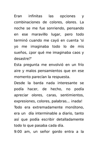 Eran       infinitas        las   opciones      y
combinaciones de colores, olores. La
noche se me fue sonriendo, pensando
en   ese     maravillo       lugar,   pero   todo
terminó cuando me cayó en cuenta 'si
yo me imaginaba todo lo de mis
sueños, ¿por qué me imaginaba caos y
desastre?'
Esta pregunta me envolvió en un frío
aire y malos pensamientos que en ese
momento parecían la respuesta.
Desde la barda nada interesante se
podía   hacer,         de    hecho,   no     podía
apreciar olores, caras, sentimientos,
expresiones, colores, palabras... ¡nada!
Todo era extremadamente monótono,
era un día interminable a diario, tanto
así que podía escribir detalladamente
todo lo que pasaba cada día.
9:00 am, un señor gordo entra a la
 