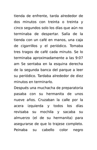 tienda de enfrente, tarda alrededor de
dos minutos con treinta o treinta y
cinco segundos solo los días que aún no
terminaba de despertar. Salía de la
tienda con un café en manos, una caja
de cigarrillos y el periódico. Tomaba
tres tragos de café cada minuto. Se lo
terminaba aproximadamente a las 9:07
am Se sentaba en la esquina derecha
de la segunda banca del parque a leer
su periódico. Tardaba alrededor de diez
minutos en terminarlo.
Después una muchacha de preparatoria
pasaba con su hermanita de unos
nueve años. Cruzaban la calle por la
acera     izquierda   y    todos    los     días
revisaba    su   mochila    y      sacaba    su
almuerzo (el de su hermanita) para
asegurarse de que lo trajese completo.
Peinaba     su    cabello       color     negro
 