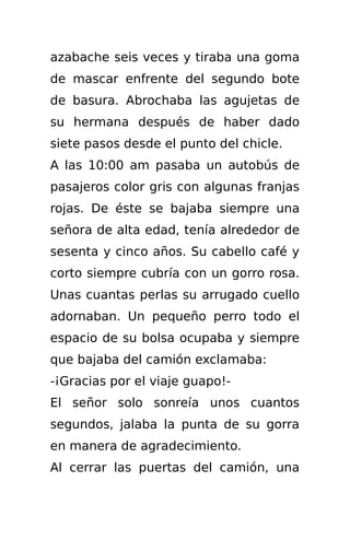 azabache seis veces y tiraba una goma
de mascar enfrente del segundo bote
de basura. Abrochaba las agujetas de
su hermana después de haber dado
siete pasos desde el punto del chicle.
A las 10:00 am pasaba un autobús de
pasajeros color gris con algunas franjas
rojas. De éste se bajaba siempre una
señora de alta edad, tenía alrededor de
sesenta y cinco años. Su cabello café y
corto siempre cubría con un gorro rosa.
Unas cuantas perlas su arrugado cuello
adornaban. Un pequeño perro todo el
espacio de su bolsa ocupaba y siempre
que bajaba del camión exclamaba:
-¡Gracias por el viaje guapo!-
El señor solo sonreía unos cuantos
segundos, jalaba la punta de su gorra
en manera de agradecimiento.
Al cerrar las puertas del camión, una
 