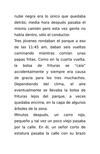 nube negra era lo único que quedaba
detrás; media hora después pasaba el
mismo camión pero esta vez gente no
había dentro, sólo el conductor.
Tres jóvenes rondaban el parque a eso
de las 11:45 am, daban seis vueltas
caminando      mientras         comían         unas
papas fritas. Como en la cuarta vuelta,
la   bolsa     de     frituras      se        “caía”
accidentalmente y siempre era causa
de gracia para los tres muchachos.
Dependiendo         del    clima,        el     aire
eventualmente se llevaba la bolsa de
frituras   lejos    del   parque,        a    veces
quedaba encima, en la capa de algunos
árboles de la zona.
Minutos      después,      un     carro        rojo,
pequeño y tal vez un poco viejo pasaba
por la calle. En él, un señor corto de
estatura pasaba la calle con su brazo
 