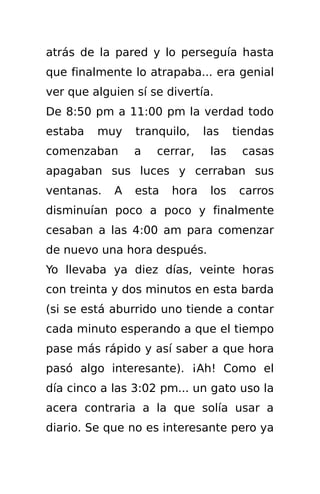 atrás de la pared y lo perseguía hasta
que finalmente lo atrapaba... era genial
ver que alguien sí se divertía.
De 8:50 pm a 11:00 pm la verdad todo
estaba   muy    tranquilo,    las    tiendas
comenzaban      a   cerrar,    las    casas
apagaban sus luces y cerraban sus
ventanas.   A   esta   hora    los    carros
disminuían poco a poco y finalmente
cesaban a las 4:00 am para comenzar
de nuevo una hora después.
Yo llevaba ya diez días, veinte horas
con treinta y dos minutos en esta barda
(si se está aburrido uno tiende a contar
cada minuto esperando a que el tiempo
pase más rápido y así saber a que hora
pasó algo interesante). ¡Ah! Como el
día cinco a las 3:02 pm... un gato uso la
acera contraria a la que solía usar a
diario. Se que no es interesante pero ya
 