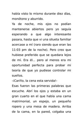 había visto lo mismo durante diez días,
monótono y aburrido.
Ya   de   noche,   mis   ojos   no   podían
mantenerse abiertos pero yo seguía
esperando    a     que   algo   interesante
pasara, hasta que vi una silueta familiar
acercase a mí (raro siendo que eran las
11:03 pm de la noche). Pero creo que
hubiese preferido que se quedara lejos
de mí. Era él... pero al menos era mi
oportunidad perfecta para probar mi
teoría de que yo pudiese controlar mi
sueños.
-¡Cariño, la cena esta servida!-
Esas fueron las primeras palabras que
escuche. Abrí los ojos y estaba en un
gran cuarto en el que había una cama
matrimonial, un espejo, un pequeño
ropero y una mesa de madera. Arriba
de la cama, en la pared, colgaba una
 