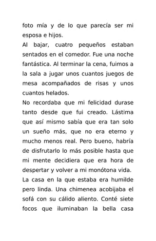 foto mía y de lo que parecía ser mi
esposa e hijos.
Al   bajar,   cuatro   pequeños   estaban
sentados en el comedor. Fue una noche
fantástica. Al terminar la cena, fuimos a
la sala a jugar unos cuantos juegos de
mesa acompañados de risas y unos
cuantos helados.
No recordaba que mi felicidad durase
tanto desde que fui creado. Lástima
que así mismo sabía que era tan solo
un sueño más, que no era eterno y
mucho menos real. Pero bueno, habría
de disfrutarlo lo más posible hasta que
mi mente decidiera que era hora de
despertar y volver a mi monótona vida.
La casa en la que estaba era humilde
pero linda. Una chimenea acobijaba el
sofá con su cálido aliento. Conté siete
focos que iluminaban la bella casa
 